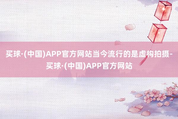 买球·(中国)APP官方网站当今流行的是虚构拍摄-买球·(中国)APP官方网站