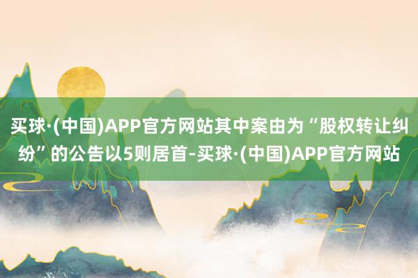 买球·(中国)APP官方网站其中案由为“股权转让纠纷”的公告以5则居首-买球·(中国)APP官方网站