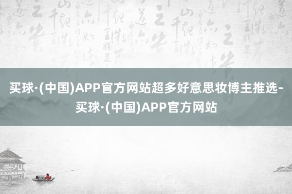 买球·(中国)APP官方网站超多好意思妆博主推选-买球·(中国)APP官方网站