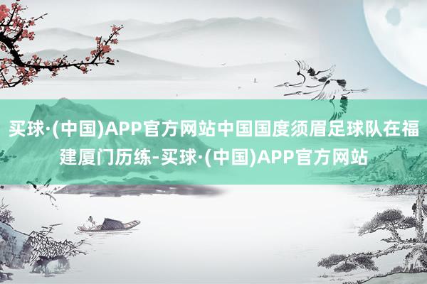 买球·(中国)APP官方网站中国国度须眉足球队在福建厦门历练-买球·(中国)APP官方网站