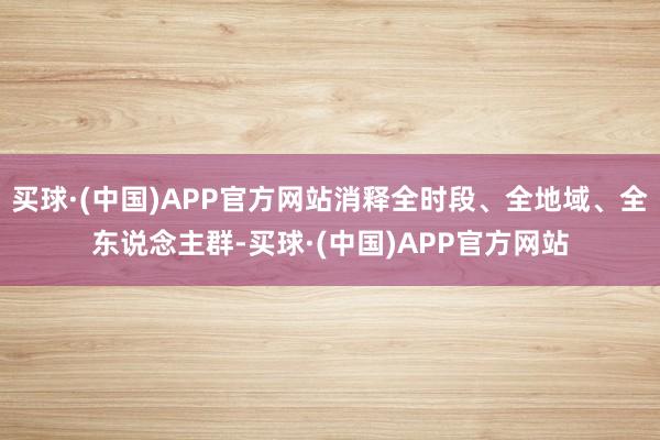 买球·(中国)APP官方网站消释全时段、全地域、全东说念主群-买球·(中国)APP官方网站