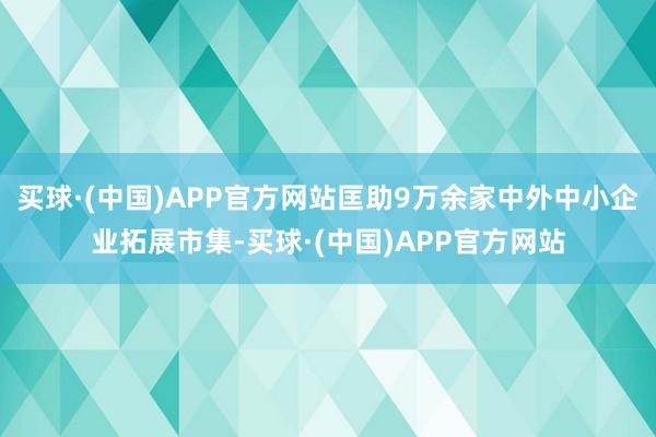 买球·(中国)APP官方网站匡助9万余家中外中小企业拓展市集-买球·(中国)APP官方网站