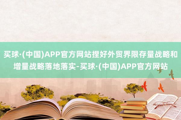 买球·(中国)APP官方网站捏好外贸界限存量战略和增量战略落地落实-买球·(中国)APP官方网站